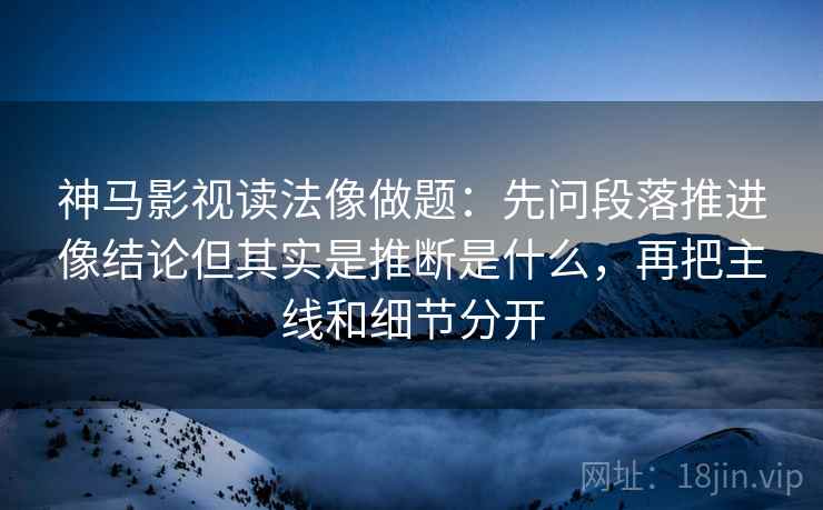 神马影视读法像做题：先问段落推进像结论但其实是推断是什么，再把主线和细节分开