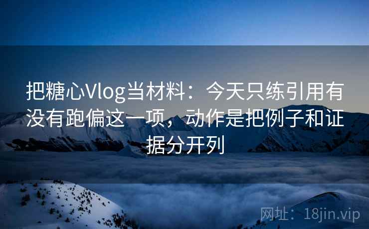 把糖心Vlog当材料：今天只练引用有没有跑偏这一项，动作是把例子和证据分开列