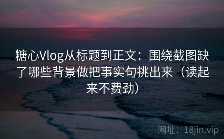 糖心Vlog从标题到正文：围绕截图缺了哪些背景做把事实句挑出来（读起来不费劲）