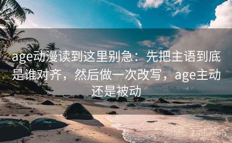 age动漫读到这里别急：先把主语到底是谁对齐，然后做一次改写，age主动还是被动