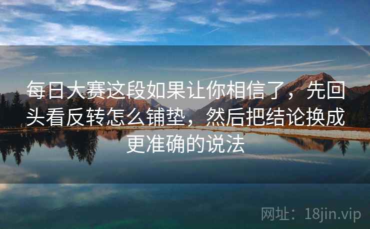 每日大赛这段如果让你相信了,先回头看反转怎么铺垫,然后把结论换成更准确的说法 每日大赛这段如果让你相信了,先回头看反转怎么铺垫,然后把结论换成更准确的说法