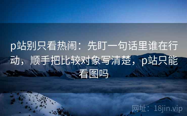 p站别只看热闹：先盯一句话里谁在行动，顺手把比较对象写清楚，p站只能看图吗