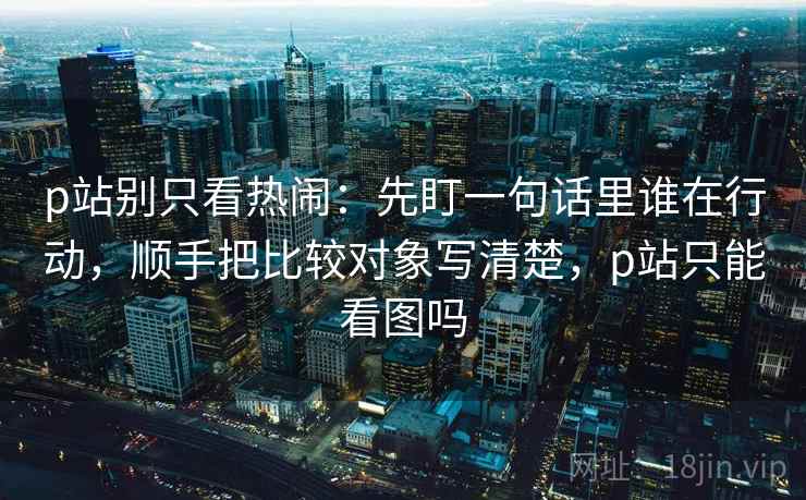 p站别只看热闹：先盯一句话里谁在行动，顺手把比较对象写清楚，p站只能看图吗