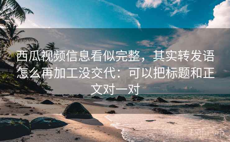 西瓜视频信息看似完整，其实转发语怎么再加工没交代：可以把标题和正文对一对