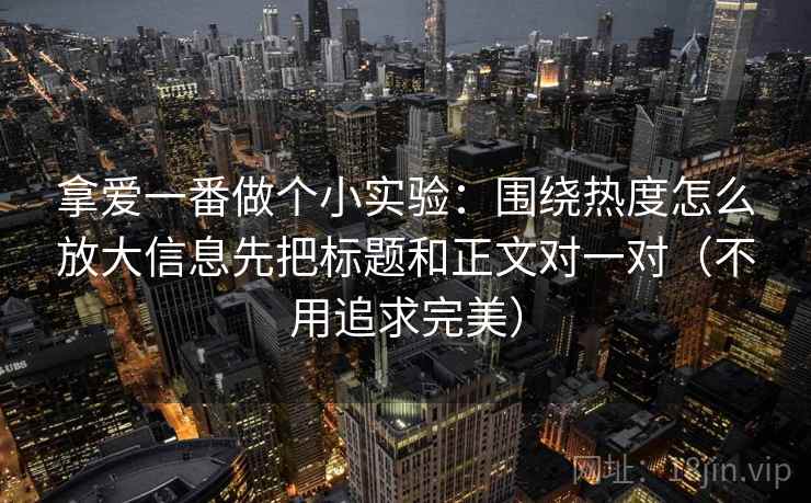 拿爱一番做个小实验：围绕热度怎么放大信息先把标题和正文对一对（不用追求完美）