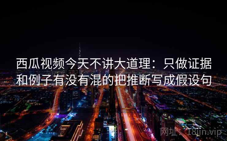 西瓜视频今天不讲大道理：只做证据和例子有没有混的把推断写成假设句