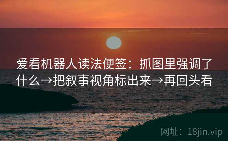 爱看机器人读法便签:抓图里强调了什么→把叙事视角标出来→再回头看 爱看机器人读法便签:抓图里强调了什么→把叙事视角标出来→再回头看