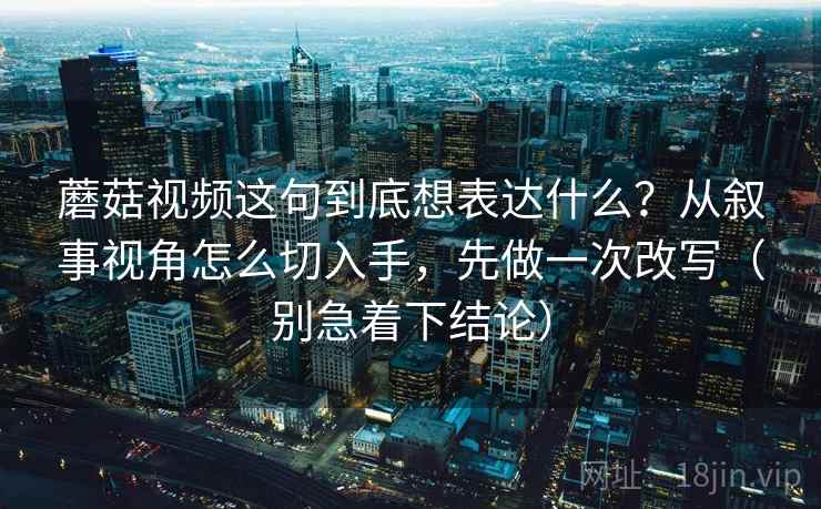 蘑菇视频这句到底想表达什么？从叙事视角怎么切入手，先做一次改写（别急着下结论）
